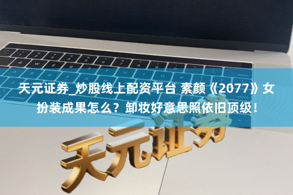 天元证券_炒股线上配资平台 素颜《2077》女扮装成果怎么？卸妆好意思照依旧顶级！