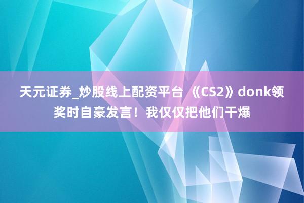 天元证券_炒股线上配资平台 《CS2》donk领奖时自豪发言！我仅仅把他们干爆