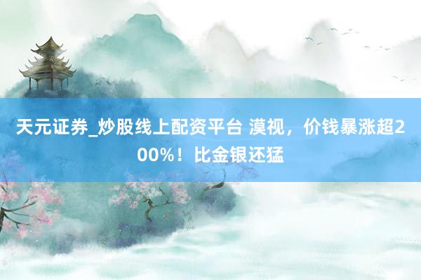 天元证券_炒股线上配资平台 漠视，价钱暴涨超200%！比金银还猛
