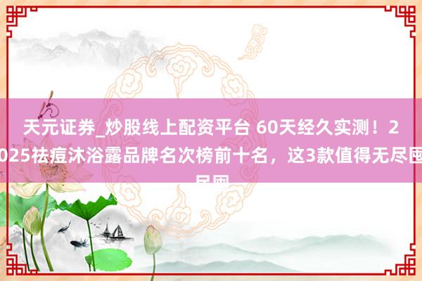 天元证券_炒股线上配资平台 60天经久实测！2025祛痘沐浴露品牌名次榜前十名，这3款值得无尽囤