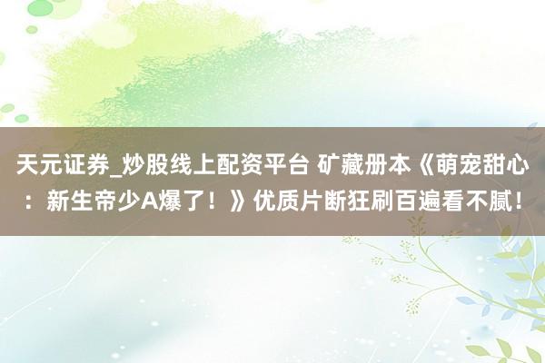 天元证券_炒股线上配资平台 矿藏册本《萌宠甜心：新生帝少A爆了！》优质片断狂刷百遍看不腻！