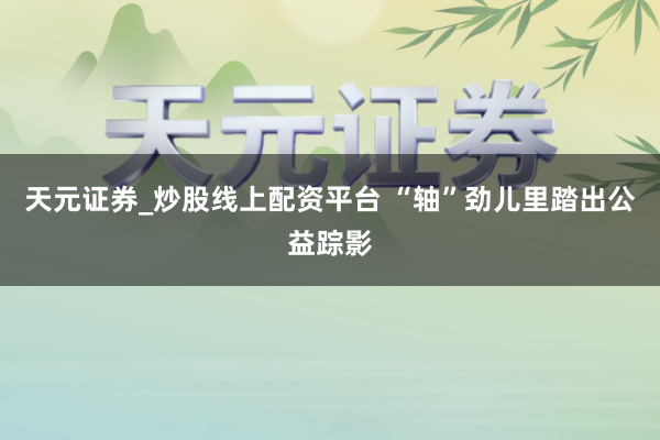 天元证券_炒股线上配资平台 “轴”劲儿里踏出公益踪影