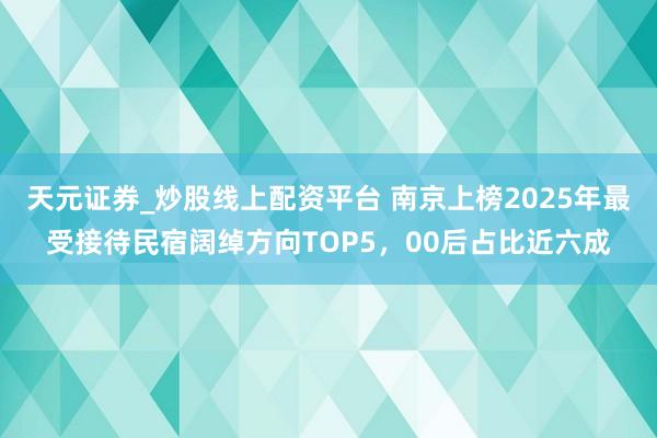 天元证券_炒股线上配资平台 南京上榜2025年最受接待民宿阔绰方向TOP5，00后占比近六成