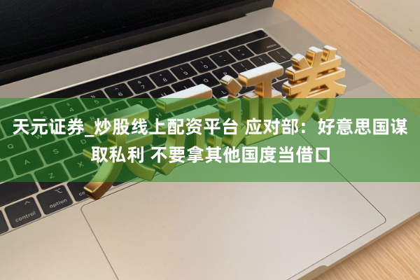 天元证券_炒股线上配资平台 应对部：好意思国谋取私利 不要拿其他国度当借口