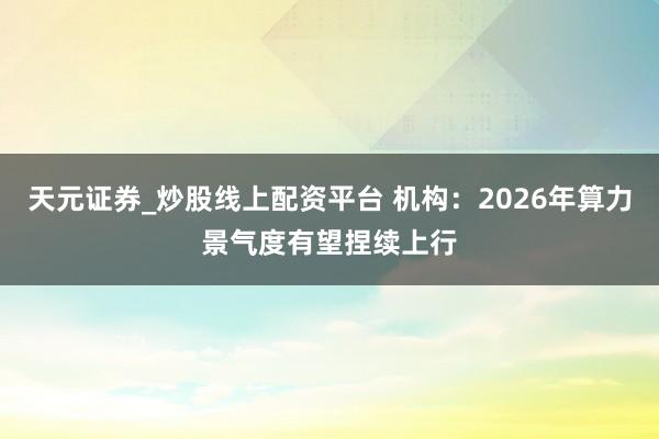 天元证券_炒股线上配资平台 机构：2026年算力景气度有望捏续上行