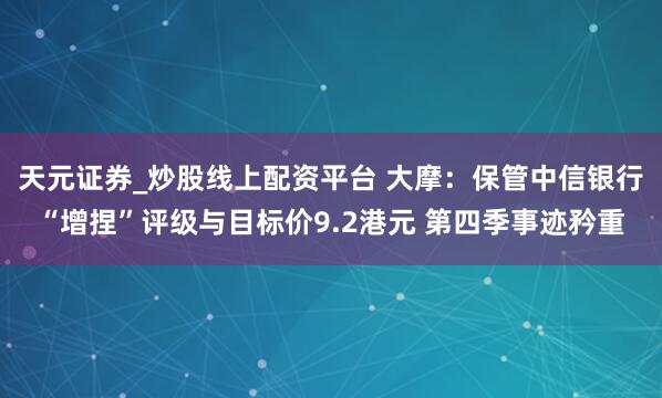 天元证券_炒股线上配资平台 大摩：保管中信银行“增捏”评级与目标价9.2港元 第四季事迹矜重