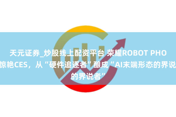 天元证券_炒股线上配资平台 荣耀ROBOT PHONE惊艳CES，从“硬件追逐者”酿成“AI末端形态的界说者”