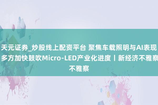 天元证券_炒股线上配资平台 聚焦车载照明与AI表现 多方加快鼓吹Micro-LED产业化进度丨新经济不雅察
