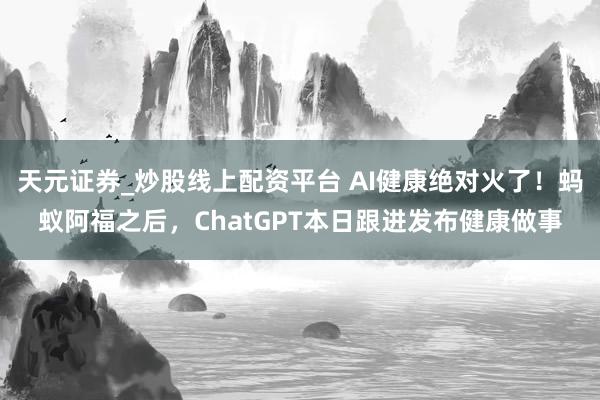 天元证券_炒股线上配资平台 AI健康绝对火了！蚂蚁阿福之后，ChatGPT本日跟进发布健康做事