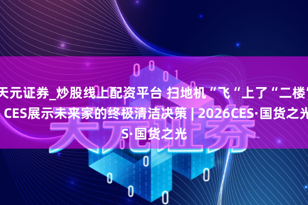 天元证券_炒股线上配资平台 扫地机“飞“上了“二楼”  CES展示未来家的终极清洁决策 | 2026CES·国货之光