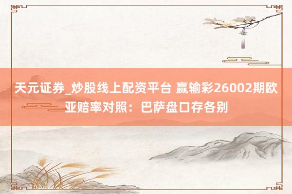 天元证券_炒股线上配资平台 赢输彩26002期欧亚赔率对照：巴萨盘口存各别