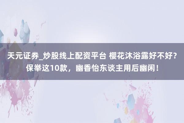 天元证券_炒股线上配资平台 樱花沐浴露好不好？保举这10款，幽香怡东谈主用后幽闲！