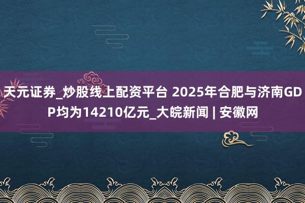 天元证券_炒股线上配资平台 2025年合肥与济南GDP均为14210亿元_大皖新闻 | 安徽网