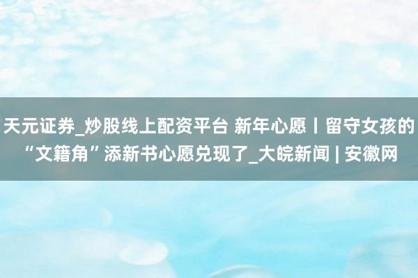 天元证券_炒股线上配资平台 新年心愿丨留守女孩的“文籍角”添新书心愿兑现了_大皖新闻 | 安徽网