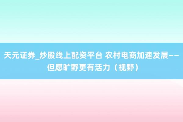 天元证券_炒股线上配资平台 农村电商加速发展—— 但愿旷野更有活力（视野）