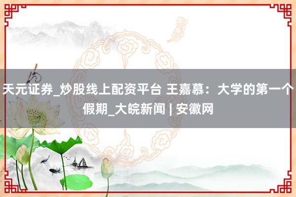 天元证券_炒股线上配资平台 王嘉慕：大学的第一个假期_大皖新闻 | 安徽网