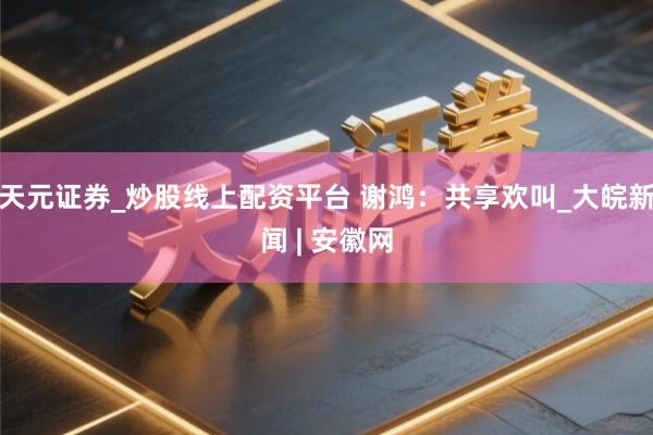 天元证券_炒股线上配资平台 谢鸿：共享欢叫_大皖新闻 | 安徽网