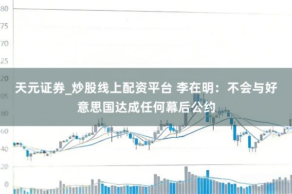 天元证券_炒股线上配资平台 李在明：不会与好意思国达成任何幕后公约